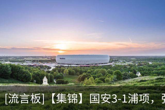 [流言板]【集锦】国安3-1浦项，张稀哲传射，国安两新外援破门